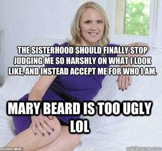 the sisterhood should finally stop judging me so harshly on what I look like, and instead accept me for who I am. Mary beard is too ugly lol  Samantha Brick