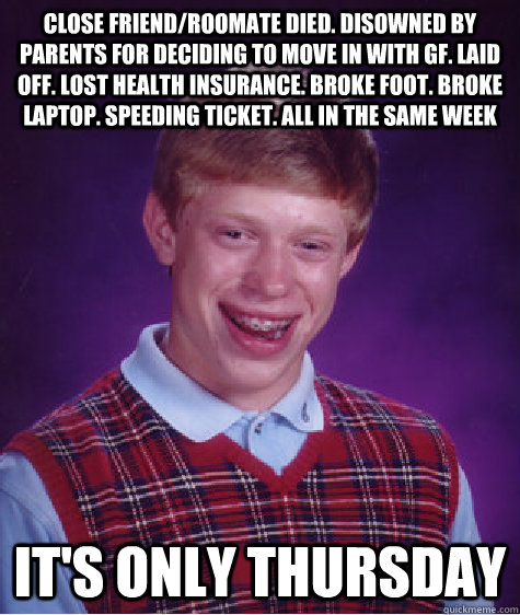 Close friend/roomate died. Disowned by parents for deciding to move in with GF. Laid off. Lost health insurance. Broke foot. Broke laptop. Speeding Ticket. All in the same week It's only Thursday  Bad Luck Brian