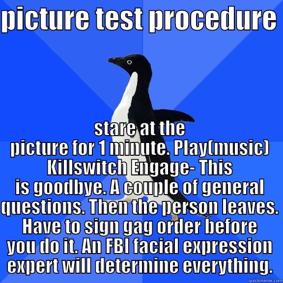PICTURE TEST PROCEDURE  STARE AT THE PICTURE FOR 1 MINUTE. PLAY(MUSIC) KILLSWITCH ENGAGE- THIS IS GOODBYE. A COUPLE OF GENERAL QUESTIONS. THEN THE PERSON LEAVES. HAVE TO SIGN GAG ORDER BEFORE YOU DO IT. AN FBI FACIAL EXPRESSION EXPERT WILL DETERMINE EVERYTHING. Socially Awkward Penguin