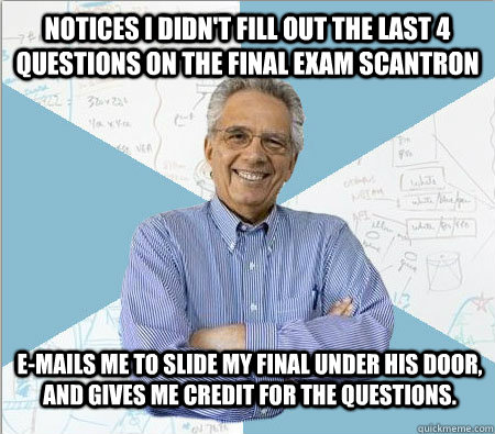Notices I didn't fill out the last 4 questions on the final exam scantron E-mails me to slide my final under his door, and gives me credit for the questions.   Good guy professor