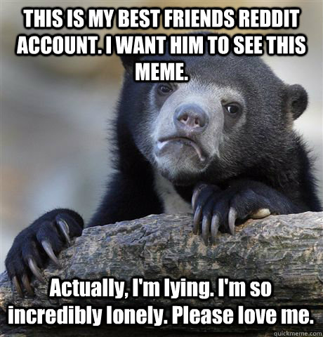 THIS IS MY BEST FRIENDS REDDIT ACCOUNT. I WANT HIM TO SEE THIS MEME. Actually, I'm lying. I'm so incredibly lonely. Please love me.  Confession Bear