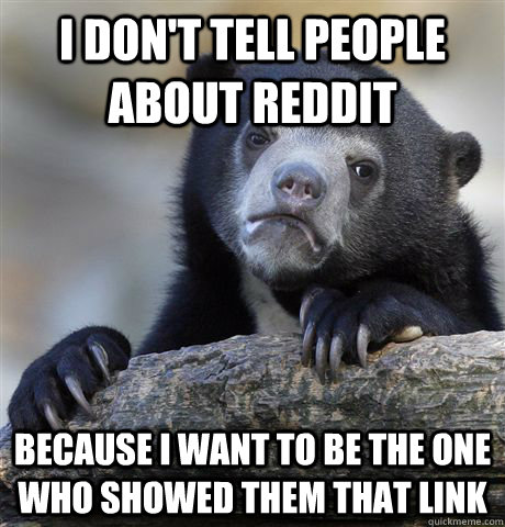 I don't tell people about reddit because I want to be the one who showed them that link  Confession Bear