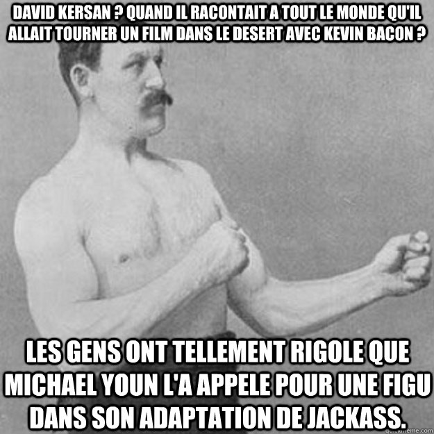 David Kersan ? quand il racontait a tout le monde qu'il allait tourner un film dans le desert avec kevin bacon ? les gens ont tellement rigole que michael youn l'a appele pour une figu dans son adaptation de jackass.  overly manly man