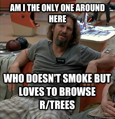 Am I the only one around here Who doesn't smoke but loves to browse r/trees  The Dude