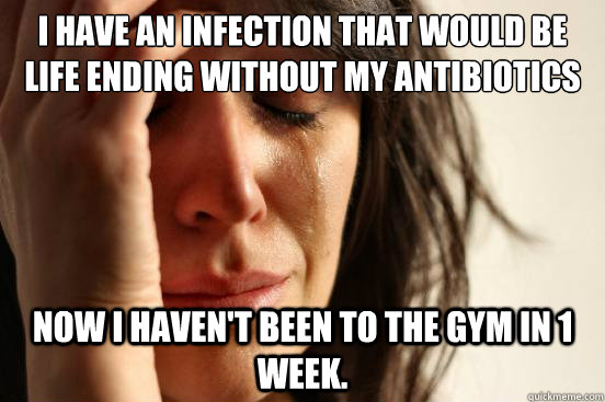 I have an infection that would be life ending without my antibiotics Now I haven't been to the gym in 1 week.  First World Problems
