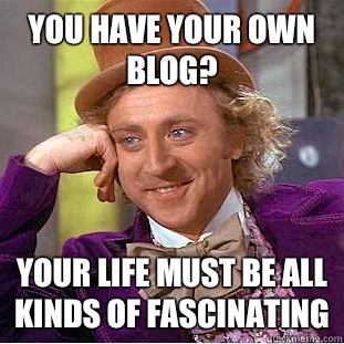 You have your own blog?  Your life must be all kinds of fascinating  Condescending Wonka