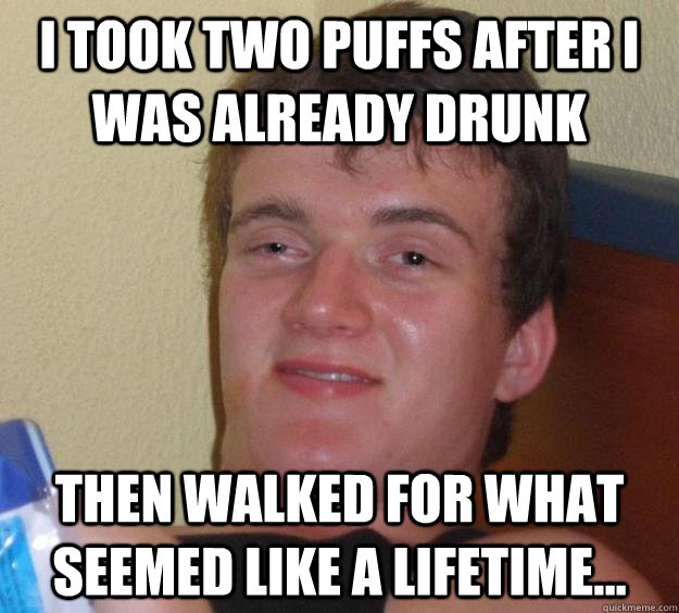 I took two puffs after I was already drunk then walked for what seemed like a lifetime...  10 Guy