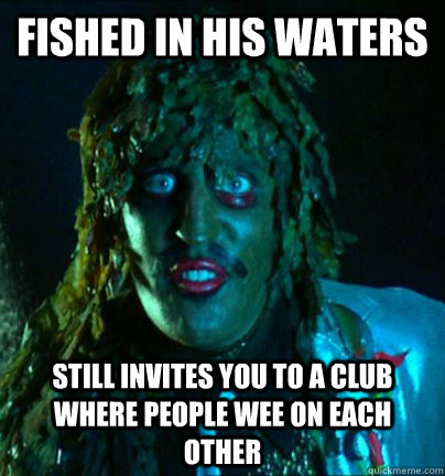 fished in his waters Still invites you to a club where people wee on each other  