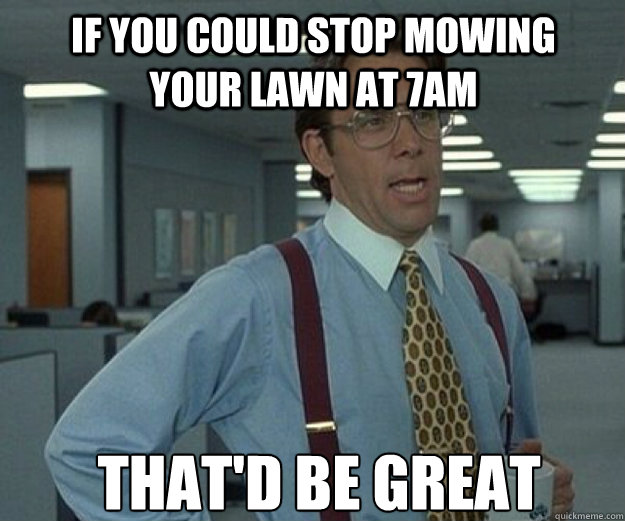 If you could stop mowing your lawn at 7am THAT'd BE GREAT  that would be great