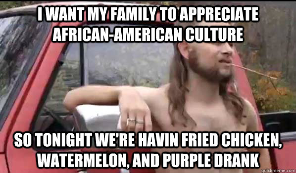 i want my family to appreciate african-american culture so tonight we're havin fried chicken, watermelon, and purple drank  Almost Politically Correct Redneck