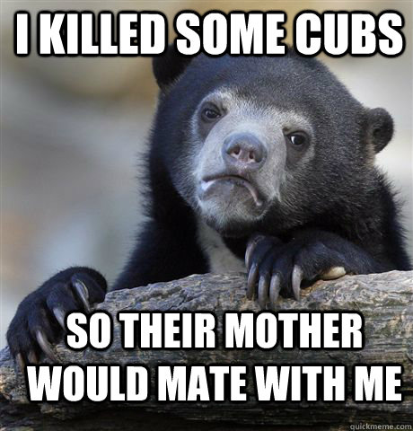 I KILLED SOME CUBS SO THEIR MOTHER WOULD MATE WITH ME - I KILLED SOME CUBS SO THEIR MOTHER WOULD MATE WITH ME  Confession Bear