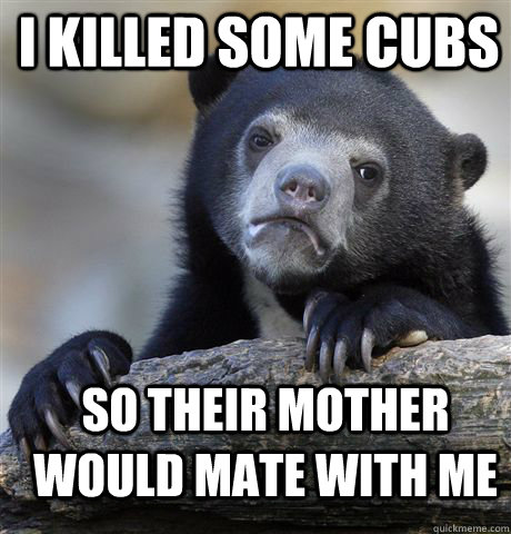 I KILLED SOME CUBS SO THEIR MOTHER WOULD MATE WITH ME  Confession Bear