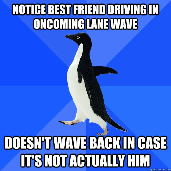 Notice best friend driving in oncoming lane wave doesn't wave back in case it's not actually him  Socially Awkward Penguin