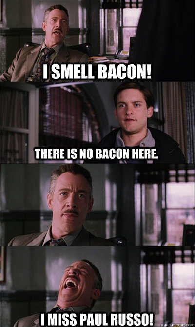 I Smell Bacon! There is no bacon here.  I miss Paul Russo!  JJ Jameson