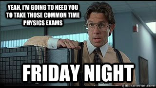 Yeah, I'm going to need you to take those common time physics exams Friday night - Yeah, I'm going to need you to take those common time physics exams Friday night  Like a Boss Lumbergh