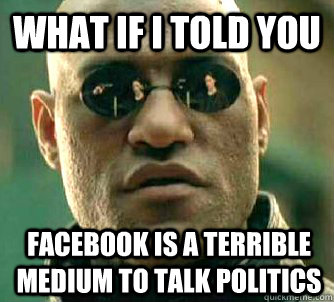 What if I told you Facebook is a terrible medium to talk politics  What if I told you