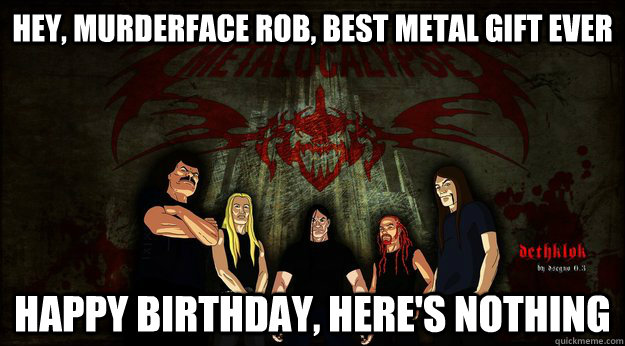 Hey, murderface rob, best metal gift ever happy birthday, here's nothing  
