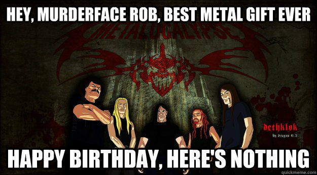 Hey, murderface rob, best metal gift ever happy birthday, here's nothing  Dethklok