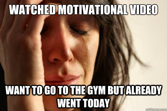 Watched Motivational video
 Want to go to the gym but already went today  First World Problems