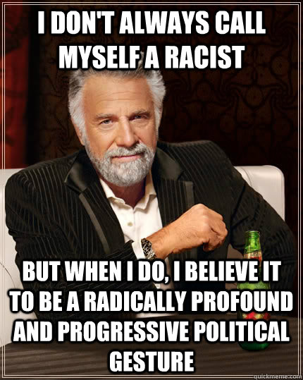 I don't always call myself a racist but when I do, I believe it to be a radically profound and progressive political gesture  The Most Interesting Man In The World