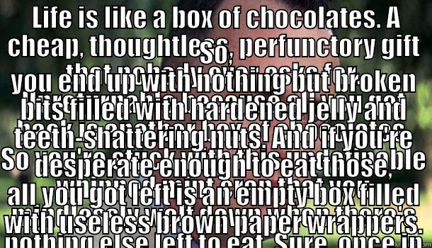 A box without the chocolates -  LIFE IS LIKE A BOX OF CHOCOLATES. A CHEAP, THOUGHTLESS, PERFUNCTORY GIFT THAT NOBODY EVER ASKS FOR. UNRETURNABLE BECAUSE ALL YOU GET BACK IS ANOTHER BOX OF CHOCOLATES. SO YOU'RE STUCK WITH THIS UNDEFINABLE WHIPPED MINT CRAP THAT YOU MINDLESSLY WOLF DOWN   SO, YOU END UP WITH NOTHING BUT BROKEN BITS FILLED WITH HARDENED JELLY AND TEETH-SHATTERING NUTS. AND IF YOU'RE DESPERATE ENOUGH TO EAT THOSE, ALL YOU GOT LEFT IS AN EMPTY BOX FILLED WITH USELESS BROWN PAPER WRAPPERS. Offensive Forrest Gump