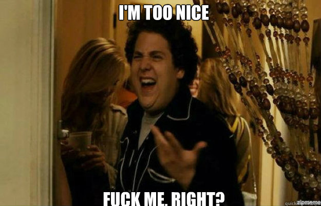 I'm too nice FUCK ME, RIGHT?  fuck me right