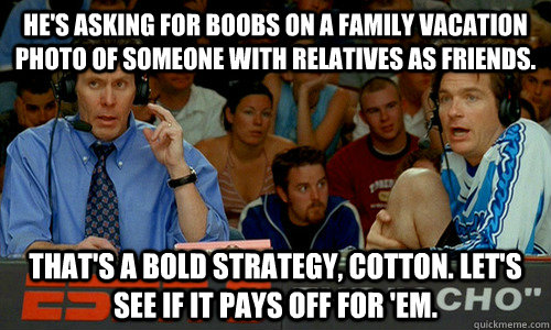 He's asking for boobs on a family vacation photo of someone with relatives as friends. That's a bold strategy, Cotton. Let's see if it pays off for 'em.  - He's asking for boobs on a family vacation photo of someone with relatives as friends. That's a bold strategy, Cotton. Let's see if it pays off for 'em.   Bold Strategy