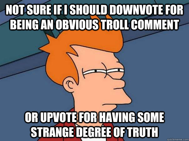 Not sure if I should downvote for being an obvious troll comment Or upvote for having some strange degree of truth  Futurama Fry