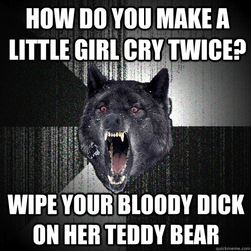 How do you make a little girl cry twice? Wipe your bloody dick on her teddy bear - How do you make a little girl cry twice? Wipe your bloody dick on her teddy bear  Insanity Wolf