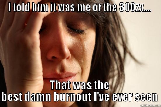 I TOLD HIM IT WAS ME OR THE 300ZX.... THAT WAS THE BEST DAMN BURNOUT I'VE EVER SEEN First World Problems