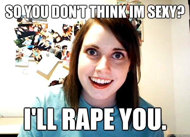 So you don't think im sexy? I'll rape you.  Overly Attached Girlfriend