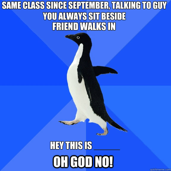 Same class since september, talking to guy you always sit beside  friend walks in Hey this is _____ OH GOD NO!  Socially Awkward Penguin