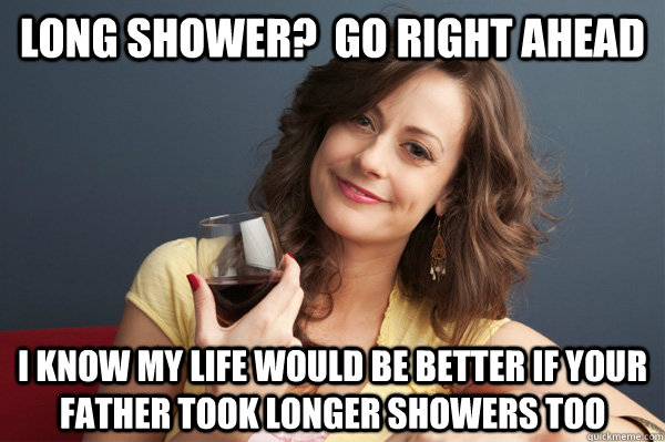 Long Shower?  Go right ahead I know MY life would be better if your Father took longer showers too  Forever Resentful Mother