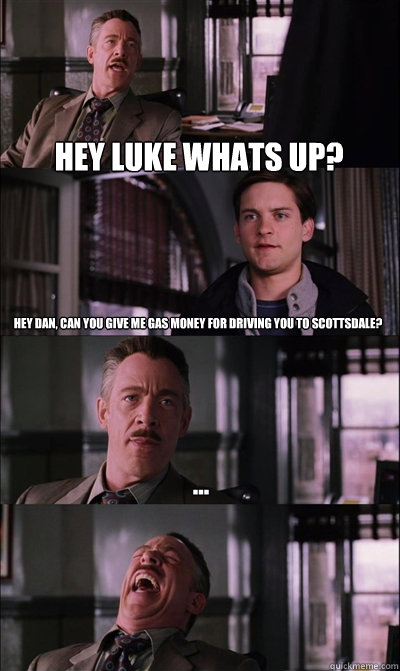 Hey luke whats up? hey dan, can you give me gas money for driving you to scottsdale? ...  - Hey luke whats up? hey dan, can you give me gas money for driving you to scottsdale? ...   JJ Jameson