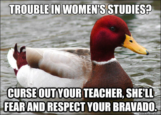 Trouble in Women's studies?
 Curse out your teacher, She'll fear and respect your bravado.   Malicious Advice Mallard