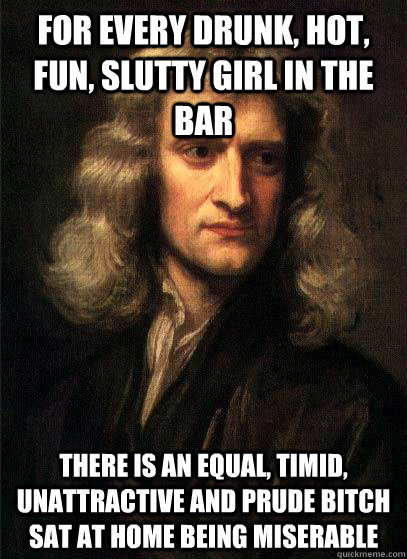 For every drunk, hot, fun, slutty girl in the bar there is an equal, timid, unattractive and prude bitch sat at home being miserable  Sir Isaac Newton
