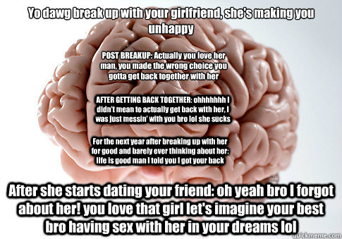 Yo dawg break up with your girlfriend, she's making you unhappy After she starts dating your friend: oh yeah bro I forgot about her! you love that girl let's imagine your best bro having sex with her in your dreams lol  POST BREAKUP: Actually you love her  Scumbag Brain