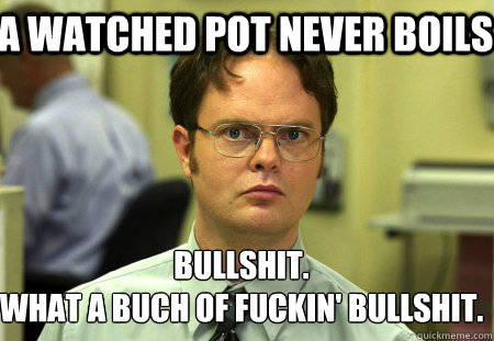 a watched pot never boils bullshit.
what a buch of fuckin' bullshit.  Schrute