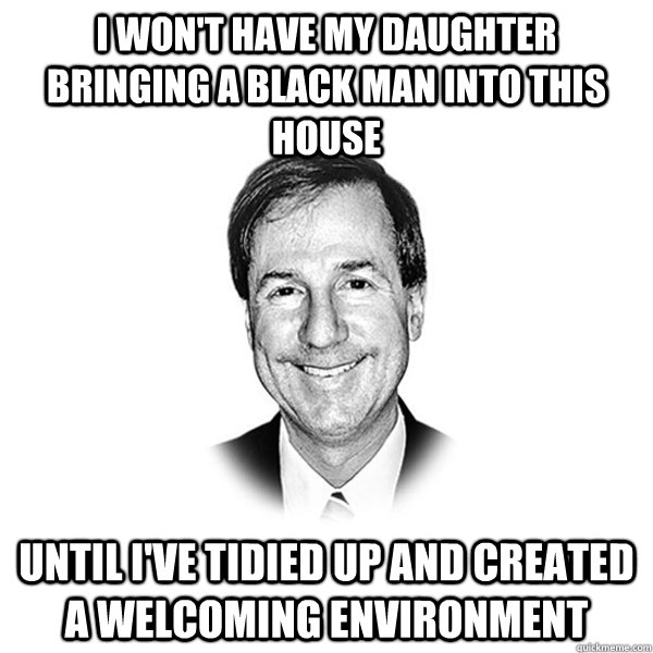 I won't have my daughter bringing a black man into this house until I've tidied up and created a welcoming environment - I won't have my daughter bringing a black man into this house until I've tidied up and created a welcoming environment  Standard Racist White Guy