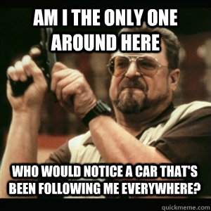 Am i the only one around here Who would notice a car that's been following me everywhere? - Am i the only one around here Who would notice a car that's been following me everywhere?  Misc