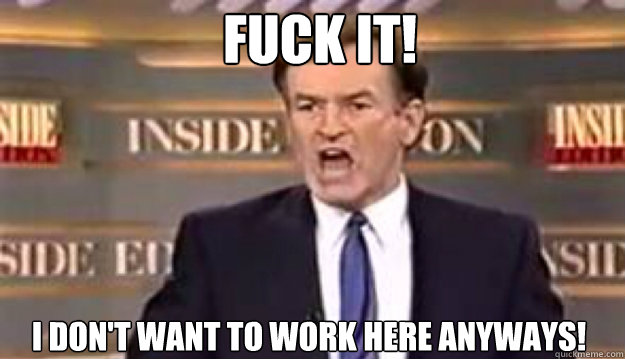 FUCK IT! I don't want to work here anyways! - FUCK IT! I don't want to work here anyways!  Fuck It!