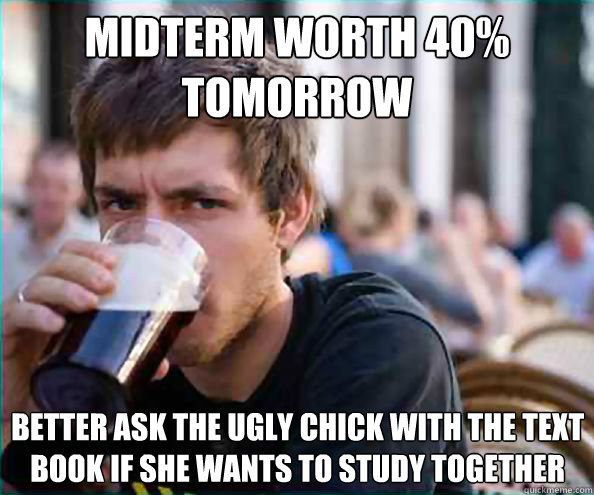 Midterm worth 40% tomorrow better ask the ugly chick with the text book if she wants to study together  Lazy College Senior