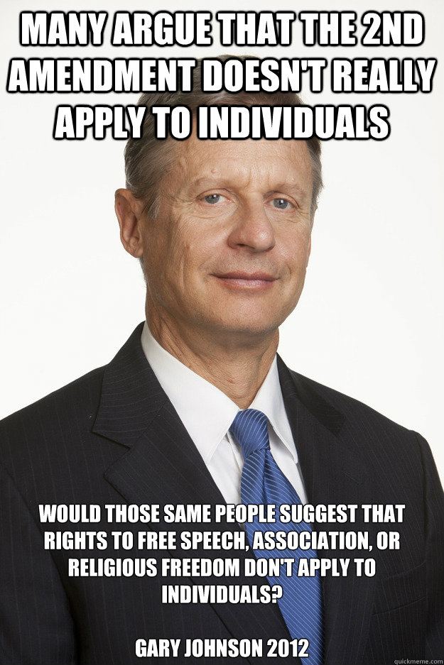 Many argue that the 2nd Amendment doesn't really apply to individuals Would those same people suggest that rights to free speech, association, or religious freedom don't apply to individuals? 
 
gary johnson 2012 - Many argue that the 2nd Amendment doesn't really apply to individuals Would those same people suggest that rights to free speech, association, or religious freedom don't apply to individuals? 
 
gary johnson 2012  Gary Johnson Gun rights