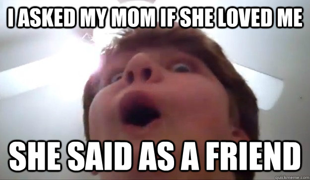 I ASKED MY MOM IF SHE LOVED ME SHE SAID AS A FRIEND  