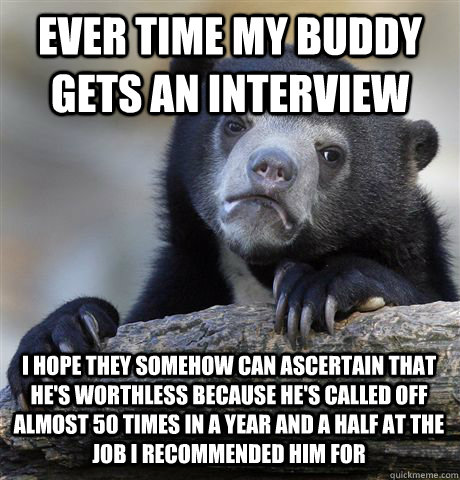 EVER TIME MY BUDDY GETS AN INTERVIEW I HOPE THEY SOMEHOW CAN ASCERTAIN THAT HE'S WORTHLESS BECAUSE HE'S CALLED OFF ALMOST 50 TIMES IN A YEAR AND A HALF AT THE JOB I RECOMMENDED HIM FOR  Confession Bear