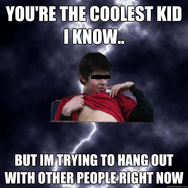 you're the coolest kid i know.. but im trying to hang out with other people right now  