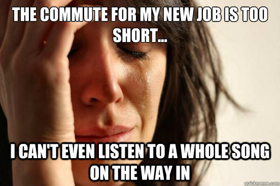 the commute for my new job is too short... I can't even listen to a whole song on the way in  