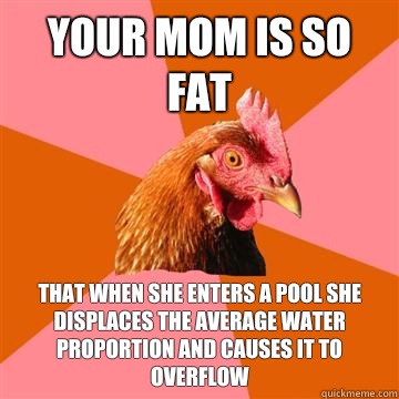 Your mom is so fat That when she enters a pool she displaces the average water proportion and causes it to overflow - Your mom is so fat That when she enters a pool she displaces the average water proportion and causes it to overflow  Anti-Joke Chicken