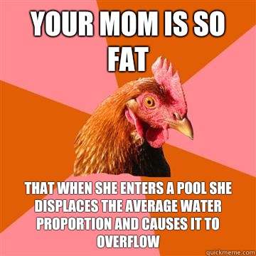 Your mom is so fat That when she enters a pool she displaces the average water proportion and causes it to overflow  Anti-Joke Chicken