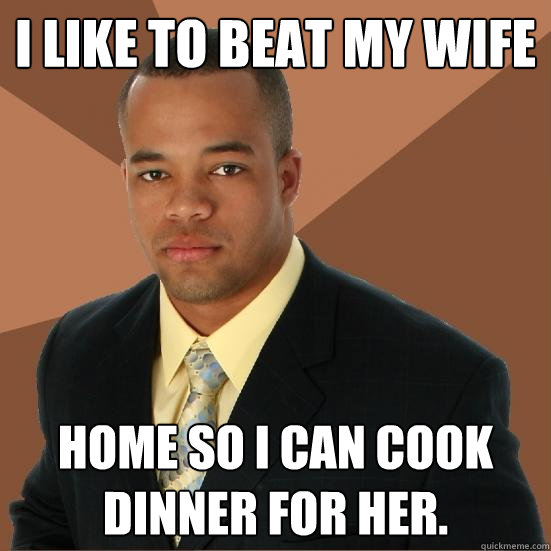 I like to beat my wife Home so I can cook dinner for her.  Successful Black Man Meth